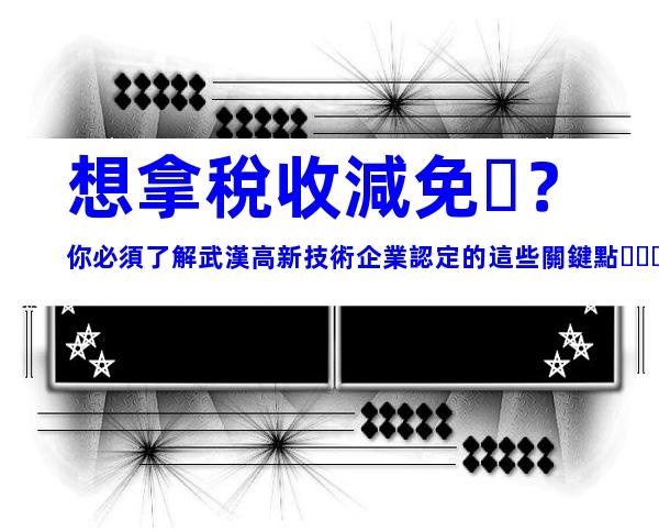 想拿稅收減免？你必須了解武漢高新技術企業認定的這些關鍵點！